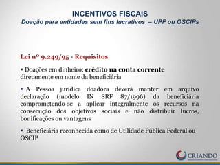 Lei nº 9.249/95 - Requisitos
 Doações em dinheiro: crédito na conta corrente
diretamente em nome da beneficiária
 A Pessoa jurídica doadora deverá manter em arquivo
declaração (modelo IN SRF 87/1996) da beneficiária
comprometendo-se a aplicar integralmente os recursos na
consecução dos objetivos sociais e não distribuir lucros,
bonificações ou vantagens
 Beneficiária reconhecida como de Utilidade Pública Federal ou
OSCIP
INCENTIVOS FISCAIS
Doação para entidades sem fins lucrativos – UPF ou OSCIPs
 