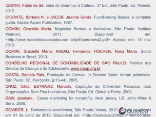 CESNIK, Fábio de Sá. Guia do Incentivo à Cultura. 3ª Ed., São Paulo: Ed. Manole,
2012.
CICONTE, Barbara K. e JACOB, Jeanne Gerda. FundRaising Basics: a complete
guide. Aspen: Aspen Publication, 1997.
COMINI, Graziella Maria. Negócios Sociais e Inclusivos. São Paulo: Instituto
Walmart, 2011. Disponível em:
<http://www.ruscheleassociados.com.br/pdf/panorama2.pdf> Acesso em: 15 nov.
2013.
COMINI, Graziella Maria; ASSAD, Fernando; FISCHER, Rosa Maria. Social
Business in Brazil, 2013.
CONSELHO REGIONAL DE CONTABILIDADE DE SÃO PAULO. Fundos dos
Direitos da Criança e do Adolescente www.crcsp.org.br
COSTA, Daniela Pais. Prestação de Contas. In Terceiro Setor: temas polêmicos.
São Paulo: Ed. Peirópolis, (p13-44), 2005.
CRUZ, Célia; ESTRAVIZ, Marcelo. Captação de Diferentes Recursos para
Organizações Sem Fins Lucrativos. São Paulo: Ed. Global e Fonte, 2000.
DAW, Jocelyne. Cause marketing for nonprofits. New Jersey, US: John Wiley &
Sons, 2006.
DOWBOR, L. Democracia econômica, São Paulo: Vozes, 2012. Versão atualizada
em 31 de julho de 2012. Disponível em: <http://dowbor.org/2008/01/democracia-
 