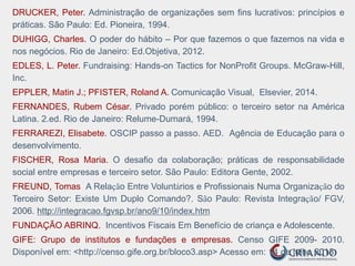 DRUCKER, Peter. Administração de organizações sem fins lucrativos: princípios e
práticas. São Paulo: Ed. Pioneira, 1994.
DUHIGG, Charles. O poder do hábito – Por que fazemos o que fazemos na vida e
nos negócios. Rio de Janeiro: Ed.Objetiva, 2012.
EDLES, L. Peter. Fundraising: Hands-on Tactics for NonProfit Groups. McGraw-Hill,
Inc.
EPPLER, Matin J.; PFISTER, Roland A. Comunicação Visual, Elsevier, 2014.
FERNANDES, Rubem César. Privado porém público: o terceiro setor na América
Latina. 2.ed. Rio de Janeiro: Relume-Dumará, 1994.
FERRAREZI, Elisabete. OSCIP passo a passo. AED. Agência de Educação para o
desenvolvimento.
FISCHER, Rosa Maria. O desafio da colaboração; práticas de responsabilidade
social entre empresas e terceiro setor. São Paulo: Editora Gente, 2002.
FREUND, Tomas A Relação Entre Voluntários e Profissionais Numa Organização do
Terceiro Setor: Existe Um Duplo Comando?. São Paulo: Revista Integração/ FGV,
2006. http://integracao.fgvsp.br/ano9/10/index.htm
FUNDAÇÃO ABRINQ. Incentivos Fiscais Em Benefício de criança e Adolescente.
GIFE: Grupo de institutos e fundações e empresas. Censo GIFE 2009- 2010.
Disponível em: <http://censo.gife.org.br/bloco3.asp> Acesso em: 14 de julho 2013.
 