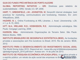 GUIA DO FUNDO PRÓ-INFÂNCIA DE PORTO ALEGRE
GLOBAL REPORTING INITIATIVE – GRI. Diretrizes para relatório de
sustentabilidade – DRS, Versão 3.0, SP, 2006.
HART, T.; GREENFIELD, J.M.; JOHNSTON, M. Nonprofit internet strategies: best
practices for marketing, communications and fundraising. Hoboken, EU: John
Wiley&Sons, 2005.
HAZARD, B. L. Online Fundraising at ARL Libraries. J. Acad. Librarianship, v.29,
n.1, p. 8–15, 2003.
HITT, M.A.; IRELAND, R.D.; HOSKISSON, R.E. Administração estratégica. São
Paulo: Cengage Learning, 2008.
HUDSON, Mike. Administrando Organizações do Terceiro Setor. São Paulo:
Makron Books, 1999.
INSTITUTO BRASILEIRO DE GEOGRAFIA E ESTATÍSITICA (IBGE). As fundações
privadas e associações sem fins lucrativos no Brasil, 2010. Rio de Janeiro: IBGE,
2012.
INSTITUTO PARA O DESENVOLVIMENTO DO INVESTIMENTO SOCIAL (IDIS).
The World Giving Index 2010. Disponível em: <www.idis.org.br/biblioteca/pesquisas
/globalgivingreport_2010.pdf/view>. Acesso em: 14 de julho de 2013.
INSTITUTO DE PESQUISA ECONÔMICA APLICADA (IPEA). A iniciativa privada e
o espírito público: um retrato da ação social das empresas no Brasil. Brasília: IPEA,
 