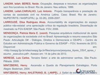 LANDIM, leilah; BERES, Neide. Ocupação, despesas e recursos: as organizações
sem fins lucrativos no Brasil. Rio de Janeiro: Nau editora, 1999.
LANDIM, Leilah.CARVALHO, Luiz Antonio. Projeto transparência e prestação de
contas da sociedade civil na América Latina. Caso: Brasil. Rio de Janeiro:
NUPEF/RITS / NASP/UFRJ, (p. 02-26), 2006-2007.
LARROUDÉ, Elisa Rodrigues Alves. Accountability de organizações do espaço
público não-estatal: uma apreciação crítica da regulação brasileira. Dissertação de
mestrado na FGV-EAESP, São Paulo: FGV, 2006.
MENDONÇA, Patricia Maria E. (coord). Pesquisa arquitetura institucional de apoio
às organizações da sociedade civil no Brasil: Apresentação e resumo executivo São
Paulo: Articulação D# - Diálogos, Direitos e Democracia e CEAPG – Centro de
Estudos em Administração Pública e Governo da ESASP – FGV, fevereiro de 2013.
Disponível em:
<http://ceapg.fgv.br/sites/ceapg.fgv.br/files/arquivos/pesquisa_Apoio_OS/rf_apres_r
esumo _executivo.pdf>. Acesso em: 14 de julho de 2013.
MEREGE, Luis Carlos. Terceiro Setor: a arte de administrar sonhos. São Paulo:
Plêiade, 2009.
MINTZBERG, Henry. Ascensão e Queda do Planejamento Estratégico. Porto
Alegre: Bookman, 2004.
MINTZBERG, Henry; AHLSTRAND, B.; LAMPEL, J. Safári de estratégia: Um roteiro
 