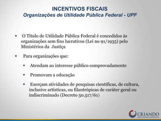 INCENTIVOS FISCAIS
Organizações de Utilidade Pública Federal - UPF
 O Título de Utilidade Pública Federal é concedidos às
organizações sem fins lucrativos (Lei no 91/1935) pelo
Ministérios da Justiça
 Para organizações que:
 Atendam ao interesse público comprovadamente
 Promovam a educação
 Exerçam atividades de pesquisas científicas, de cultura,
inclusive artísticas, ou filantrópicas de caráter geral ou
indiscriminado (Decreto 50.517/61)
 
