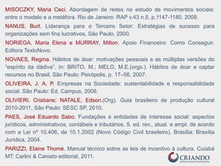 MISOCZKY, Maria Ceci. Abordagem de redes no estudo de movimentos sociais:
entre o modelo e a metáfora. Rio de Janeiro: RAP v.43 n.5, p.1147-1180, 2009.
NANUS, Burt. Liderança para o Terceiro Setor: Estratégias de sucesso para
organizações sem fins lucrativos, São Paulo, 2000.
NORIEGA, Maria Elena e MURRAY, Milton. Apoio Financeiro: Como Conseguir.
Editora TextoNovo.
NOVAES, Regina. Hábitos de doar: motivações pessoais e as múltiplas versões do
“espírito da dádiva”. In: BRITO, M.; MELO, M.E.(orgs.). Hábitos de doar e captar
recursos no Brasil, São Paulo: Peirópolis, p. 17–56, 2007.
OLIVEIRA, J. A. P. Empresas na Sociedade: sustentabilidade e responsabilidade
social. São Paulo: Ed. Campus, 2008.
OLIVIERI, Cristiane; NATALE, Edson.(Org). Guia brasileiro de produção cultural
2010-2011, São Paulo: SESC SP, 2010.
PAES, José Eduardo Sabo. Fundações e entidades de interesse social: aspectos
jurídicos, administrativos, contábeis e tributários. 5. ed. rev., atual. e ampl. de acordo
com a Lei nº 10.406, de 10.1.2002 (Novo Código Civil brasileiro). Brasília: Brasília
Jurídica, 2004.
PARIZZI, Elaine Thomé. Manual técnico sobre as leis de incentivo à cultura. Cuiabá
MT: Carlini & Caniato editorial, 2011.
 