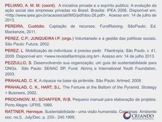 PELIANO, A. M. M. (coord). A iniciativa privada e o espírito publico: A evolução da
ação social das empresas privadas no Brasil. Brasilia: IPEA 2006. Disponível em:
<http://www.ipea.gov.br/acaosocial/IMG/pdf/doc-28.pdf>. Acesso em: 14 de julho de
2013.
PEREIRA, Custódio. Captação de recursos: FundRaising. SãoPaulo: Ed.
Mackenzie, 2011.
PEREZ, C.P.; JUNQUEIRA l.P. (orgs.) Voluntariado e a gestão das políticas sociais.
São Paulo: Futura, 2002.
PEREZ, L. Mobilização de indivíduos: é preciso pedir. Filantropia, São Paulo, v. 41,
2009. Disponível em: <www.revistafilantropia.org.br>. Acesso em: 14 de julho 2013.
PEZZULLO, S. Desenvolvendo sua organização; um guia de sustentabilidade para
ONGs. São Paulo: SENAC SP, Fund. Abrinq e International Youth Foundation,
2003.
PRAHALAD, C. K. A riqueza na base da pirâmide. São Paulo: Artmed, 2008.
PRAHALAD, C. K., HART, S.L. The Fortune at the Bottom of the Pyramid. Strategy
+ Business, 2002.
PROCHNOW, M.; SCHAFFER, W.B. Pequeno manual para elaboração de projetos.
Porto Alegre: UFRS, 1999.
RATTNER, Henrique. Sustentabilidade - uma visão humanista. Campinas: Ambiente
soc. no.5, July/Dec. p. 233-. 240.1999.
 