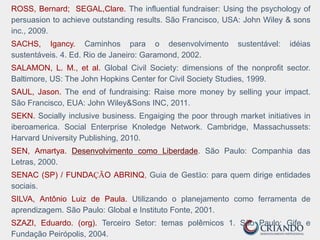 ROSS, Bernard; SEGAL,Clare. The influential fundraiser: Using the psychology of
persuasion to achieve outstanding results. São Francisco, USA: John Wiley & sons
inc., 2009.
SACHS, Igancy. Caminhos para o desenvolvimento sustentável: idéias
sustentáveis. 4. Ed. Rio de Janeiro: Garamond, 2002.
SALAMON, L. M., et al. Global Civil Society: dimensions of the nonprofit sector.
Baltimore, US: The John Hopkins Center for Civil Society Studies, 1999.
SAUL, Jason. The end of fundraising: Raise more money by selling your impact.
São Francisco, EUA: John Wiley&Sons INC, 2011.
SEKN. Socially inclusive business. Engaiging the poor through market initiatives in
iberoamerica. Social Enterprise Knoledge Network. Cambridge, Massachussets:
Harvard University Publishing, 2010.
SEN, Amartya. Desenvolvimento como Liberdade. São Paulo: Companhia das
Letras, 2000.
SENAC (SP) / FUNDAÇÃO ABRINQ, Guia de Gestão: para quem dirige entidades
sociais.
SILVA, Antônio Luiz de Paula. Utilizando o planejamento como ferramenta de
aprendizagem. São Paulo: Global e Instituto Fonte, 2001.
SZAZI, Eduardo. (org). Terceiro Setor: temas polêmicos 1. São Paulo: Gife e
Fundação Peirópolis, 2004.
 