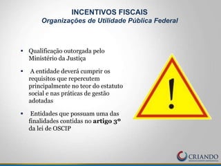  Qualificação outorgada pelo
Ministério da Justiça
 A entidade deverá cumprir os
requisitos que repercutem
principalmente no teor do estatuto
social e nas práticas de gestão
adotadas
 Entidades que possuam uma das
finalidades contidas no artigo 3º
da lei de OSCIP
INCENTIVOS FISCAIS
Organizações de Utilidade Pública Federal
 