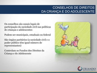 Os conselhos são canais legais de
participação da sociedade civil nas políticas
de crianças e adolescentes
Podem ser municipais, estaduais ou federal
São órgãos paritários (a sociedade civil e o
poder público têm igual número de
representantes)
Controlam os Fundos dos Direitos da
Criança e do Adolescente
CONSELHOS DE DIREITOS
DA CRIANÇA E DO ADOLESCENTE
 