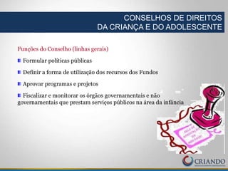 Funções do Conselho (linhas gerais)
Formular políticas públicas
Definir a forma de utilização dos recursos dos Fundos
Aprovar programas e projetos
Fiscalizar e monitorar os órgãos governamentais e não
governamentais que prestam serviços públicos na área da infância
CONSELHOS DE DIREITOS
DA CRIANÇA E DO ADOLESCENTE
 