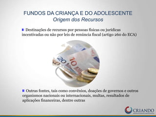 Destinações de recursos por pessoas físicas ou jurídicas
incentivadas ou não por leis de renúncia fiscal (artigo 260 do ECA)
FUNDOS DA CRIANÇA E DO ADOLESCENTE
Origem dos Recursos
Outras fontes, tais como convênios, doações de governos e outros
organismos nacionais ou internacionais, multas, resultados de
aplicações financeiras, dentre outras
 