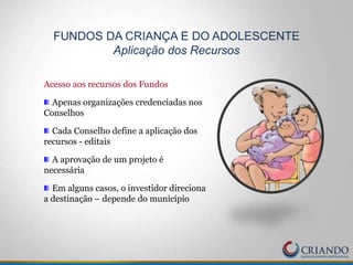 Acesso aos recursos dos Fundos
Apenas organizações credenciadas nos
Conselhos
Cada Conselho define a aplicação dos
recursos - editais
A aprovação de um projeto é
necessária
Em alguns casos, o investidor direciona
a destinação – depende do município
FUNDOS DA CRIANÇA E DO ADOLESCENTE
Aplicação dos Recursos
 