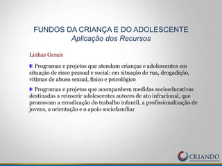 Linhas Gerais
Programas e projetos que atendam crianças e adolescentes em
situação de risco pessoal e social: em situação de rua, drogadição,
vítimas de abuso sexual, físico e psicológico
Programas e projetos que acompanhem medidas socioeducativas
destinadas a reinserir adolescentes autores de ato infracional, que
promovam a erradicação do trabalho infantil, a profissionalização de
jovens, a orientação e o apoio sociofamiliar
FUNDOS DA CRIANÇA E DO ADOLESCENTE
Aplicação dos Recursos
 