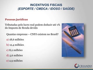 Pessoas jurídicas
Tributadas pelo lucro real podem deduzir até 1%
do Imposto de Renda devido
Quantas empresas – CNPJ existem no Brasil?
a) 18,6 milhões
b) 12,4 milhões
c) 8,2 milhões
d) 5,6 milhões
e) 2,9 milhões
INCENTIVOS FISCAIS
(ESPORTE / CMDCA / IDOSO / SAÚDE)
 