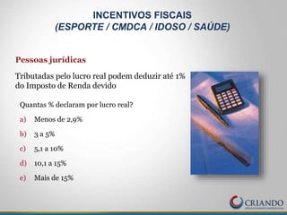 Quantas % declaram por lucro real?
a) Menos de 2,9%
b) 3 a 5%
c) 5,1 a 10%
d) 10,1 a 15%
e) Mais de 15%
INCENTIVOS FISCAIS
(ESPORTE / CMDCA / IDOSO / SAÚDE)
Pessoas jurídicas
Tributadas pelo lucro real podem deduzir até 1%
do Imposto de Renda devido
 