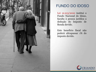 FUNDO DO IDOSO
Lei 12.213/2010 institui o
Fundo Nacional do Idoso,
faculta à pessoa jurídica a
dedução do Imposto de
Renda devido.
Este benefício fiscal não
poderá ultrapassar 1% do
imposto devido.
 