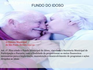 FUNDO DO IDOSO
A Câmara Municipal
de São Paulo decreto 131/12:
Art. 1º. Fica criado o Fundo Municipal do Idoso, vinculado à Secretaria Municipal de
Participação e Parceria, com a finalidade de proporcionar os meios financeiros
necessários para a implantação, manutenção e desenvolvimento de programas e ações
dirigidos ao idoso
 