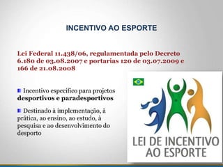 Incentivo específico para projetos
desportivos e paradesportivos
Destinado à implementação, à
prática, ao ensino, ao estudo, à
pesquisa e ao desenvolvimento do
desporto
INCENTIVO AO ESPORTE
Lei Federal 11.438/06, regulamentada pelo Decreto
6.180 de 03.08.2007 e portarias 120 de 03.07.2009 e
166 de 21.08.2008
 