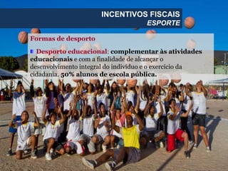 Formas de desporto
Desporto educacional: complementar às atividades
educacionais e com a finalidade de alcançar o
desenvolvimento integral do indivíduo e o exercício da
cidadania. 50% alunos de escola pública.
INCENTIVOS FISCAIS
ESPORTE
 