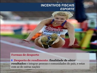 Formas de desporto
Desporto de rendimento: finalidade de obter
resultados e integrar pessoas e comunidades do país, e estas
com as de outras nações
INCENTIVOS FISCAIS
ESPORTE
 