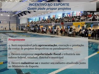 Proponente
4. Será responsável pela apresentação, execução e prestação
de contas de projetos desportivos ou paradesportivos
5. Deverá comprovar regularidade fiscal e tributária nas
esferas federal, estadual, distrital e municipal
6. Deverá cadastrar-se e manter seu cadastro atualizado junto
ao Ministério do Esporte.
INCENTIVO AO ESPORTE
Quem pode propor projetos
 