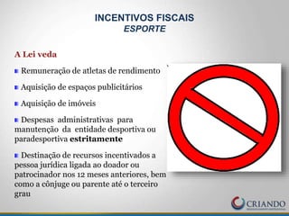 A Lei veda
Remuneração de atletas de rendimento
Aquisição de espaços publicitários
Aquisição de imóveis
Despesas administrativas para
manutenção da entidade desportiva ou
paradesportiva estritamente
Destinação de recursos incentivados a
pessoa jurídica ligada ao doador ou
patrocinador nos 12 meses anteriores, bem
como a cônjuge ou parente até o terceiro
grau
INCENTIVOS FISCAIS
ESPORTE
 