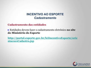 Cadastramento das entidades
Entidades devem fazer o cadastramento eletrônico no site
do Ministério do Esporte
http://portal.esporte.gov.br/leiIncentivoEsporte/orie
ntacoesCadastro.jsp
INCENTIVO AO ESPORTE
Cadastramento
 
