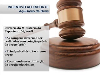 INCENTIVO AO ESPORTE
Aquisição de Bens
Portaria do Ministério do
Esporte n.166/2008
 As compras devernao ser
realizadas com cotação prévia
de preço (três)
 Principal critério é o menor
preço
 Recomenda-se a utilização
de pregão eletrônico
 