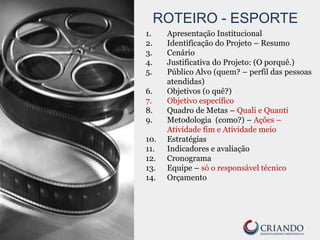 ROTEIRO - ESPORTE
1. Apresentação Institucional
2. Identificação do Projeto – Resumo
3. Cenário
4. Justificativa do Projeto: (O porquê.)
5. Público Alvo (quem? – perfil das pessoas
atendidas)
6. Objetivos (o quê?)
7. Objetivo específico
8. Quadro de Metas – Quali e Quanti
9. Metodologia (como?) – Ações –
Atividade fim e Atividade meio
10. Estratégias
11. Indicadores e avaliação
12. Cronograma
13. Equipe – só o responsável técnico
14. Orçamento
 