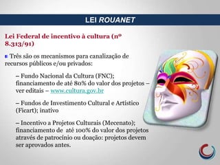 LEI ROUANET
Lei Federal de incentivo à cultura (nº
8.313/91)
Três são os mecanismos para canalização de
recursos públicos e/ou privados:
– Fundo Nacional da Cultura (FNC);
financiamento de até 80% do valor dos projetos –
ver editais – www.cultura.gov.br
– Fundos de Investimento Cultural e Artístico
(Ficart); inativo
– Incentivo a Projetos Culturais (Mecenato);
financiamento de até 100% do valor dos projetos
através de patrocínio ou doação: projetos devem
ser aprovados antes.
 