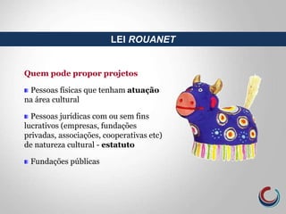 Quem pode propor projetos
Pessoas físicas que tenham atuação
na área cultural
Pessoas jurídicas com ou sem fins
lucrativos (empresas, fundações
privadas, associações, cooperativas etc)
de natureza cultural - estatuto
Fundações públicas
LEI ROUANET
 