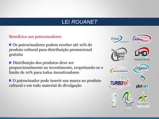 Benefícios aos patrocinadores
Os patrocinadores podem receber até 10% do
produto cultural para distribuição promocional
gratuita
Distribuição dos produtos deve ser
proporcionalmente ao investimento, respeitando-se o
limite de 10% para todos incentivadores
O patrocinador pode inserir sua marca no produto
cultural e em todo material de divulgação
LEI ROUANET
 