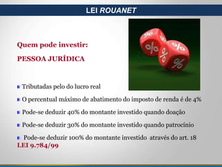 Quem pode investir:
PESSOA JURÍDICA
Tributadas pelo do lucro real
O percentual máximo de abatimento do imposto de renda é de 4%
Pode-se deduzir 40% do montante investido quando doação
Pode-se deduzir 30% do montante investido quando patrocínio
Pode-se deduzir 100% do montante investido através do art. 18
LEI 9.784/99
LEI ROUANET
 