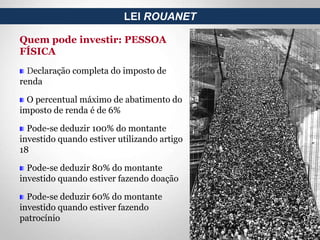 Quem pode investir: PESSOA
FÍSICA
Declaração completa do imposto de
renda
O percentual máximo de abatimento do
imposto de renda é de 6%
Pode-se deduzir 100% do montante
investido quando estiver utilizando artigo
18
Pode-se deduzir 80% do montante
investido quando estiver fazendo doação
Pode-se deduzir 60% do montante
investido quando estiver fazendo
patrocínio
LEI ROUANET
 
