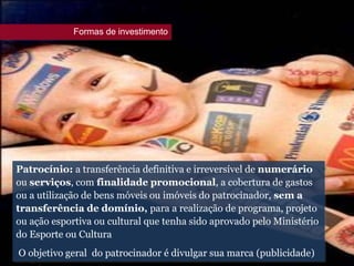 Patrocínio: a transferência definitiva e irreversível de numerário
ou serviços, com finalidade promocional, a cobertura de gastos
ou a utilização de bens móveis ou imóveis do patrocinador, sem a
transferência de domínio, para a realização de programa, projeto
ou ação esportiva ou cultural que tenha sido aprovado pelo Ministério
do Esporte ou Cultura
O objetivo geral do patrocinador é divulgar sua marca (publicidade)
Formas de investimento
 