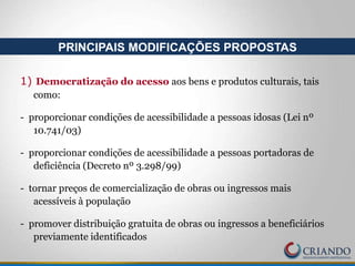 1) Democratização do acesso aos bens e produtos culturais, tais
como:
- proporcionar condições de acessibilidade a pessoas idosas (Lei nº
10.741/03)
- proporcionar condições de acessibilidade a pessoas portadoras de
deficiência (Decreto nº 3.298/99)
- tornar preços de comercialização de obras ou ingressos mais
acessíveis à população
- promover distribuição gratuita de obras ou ingressos a beneficiários
previamente identificados
PRINCIPAIS MODIFICAÇÕES PROPOSTAS
 