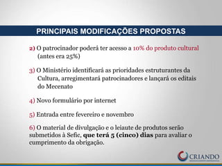 2) O patrocinador poderá ter acesso a 10% do produto cultural
(antes era 25%)
3) O Ministério identificará as prioridades estruturantes da
Cultura, arregimentará patrocinadores e lançará os editais
do Mecenato
4) Novo formulário por internet
5) Entrada entre fevereiro e novembro
6) O material de divulgação e o leiaute de produtos serão
submetidos à Sefic, que terá 5 (cinco) dias para avaliar o
cumprimento da obrigação.
PRINCIPAIS MODIFICAÇÕES PROPOSTAS
 