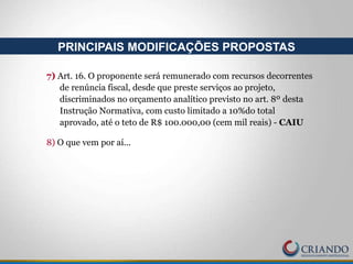 7) Art. 16. O proponente será remunerado com recursos decorrentes
de renúncia fiscal, desde que preste serviços ao projeto,
discriminados no orçamento analítico previsto no art. 8º desta
Instrução Normativa, com custo limitado a 10%do total
aprovado, até o teto de R$ 100.000,00 (cem mil reais) - CAIU
8) O que vem por aí...
PRINCIPAIS MODIFICAÇÕES PROPOSTAS
 