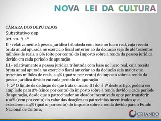 CÂMARA DOS DEPUTADOS
Substitutivo dep
Art. 20. § 1º
II - relativamente à pessoa jurídica tributada com base no lucro real, cuja receita
bruta anual apurada no exercício fiscal anterior ao da dedução seja de até trezentos
milhões de reais, a 8% (oito por cento) do imposto sobre a renda da pessoa jurídica
devido em cada período de apuração
III - relativamente à pessoa jurídica tributada com base no lucro real, cuja receita
bruta anual apurada no exercício fiscal anterior ao da dedução seja maior que
trezentos milhões de reais, a 4% (quatro por cento) do imposto sobre a renda da
pessoa jurídica devido em cada período de apuração
§ 2º O limite de dedução de que trata o inciso III do §1º deste artigo, poderá ser
ampliado para 5% (cinco por cento) do imposto sobre a renda devido a cada período
de apuração, desde que o patrocinador ou doador incentivado opte por transferir
100% (cem por cento) do valor das doações ou patrocínios incentivados que
excederem a 4% (quatro por cento) do imposto sobre a renda devido para o Fundo
Nacional de Cultura,
 