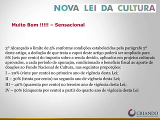 3º Alcançado o limite de 5% conforme condições estabelecidas pelo parágrafo 2º
deste artigo, a dedução de que trata o caput deste artigo poderá ser ampliada para
6% (seis por cento) do imposto sobre a renda devido, aplicados em projetos culturais
aprovados, a cada período de apuração, condicionado o benefício fiscal ao aporte de
doações ao Fundo Nacional de Cultura, nas seguintes proporções:
I – 20% (vinte por cento) no primeiro ano de vigência desta Lei;
II – 30% (trinta por cento) no segundo ano de vigência desta Lei;
III – 40% (quarenta por cento) no terceiro ano de vigência desta Lei;
IV – 50% (cinquenta por cento) a partir do quarto ano de vigência desta Lei
Muito Bom !!!!! – Sensacional
 