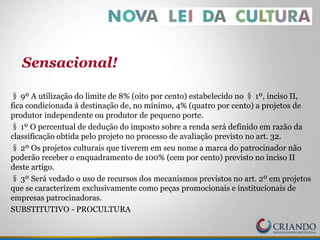§ 9º A utilização do limite de 8% (oito por cento) estabelecido no § 1º, inciso II,
fica condicionada à destinação de, no mínimo, 4% (quatro por cento) a projetos de
produtor independente ou produtor de pequeno porte.
§ 1º O percentual de dedução do imposto sobre a renda será definido em razão da
classificação obtida pelo projeto no processo de avaliação previsto no art. 32.
§ 2º Os projetos culturais que tiverem em seu nome a marca do patrocinador não
poderão receber o enquadramento de 100% (cem por cento) previsto no inciso II
deste artigo.
§ 3º Será vedado o uso de recursos dos mecanismos previstos no art. 2º em projetos
que se caracterizem exclusivamente como peças promocionais e institucionais de
empresas patrocinadoras.
SUBSTITUTIVO - PROCULTURA
Sensacional!
 