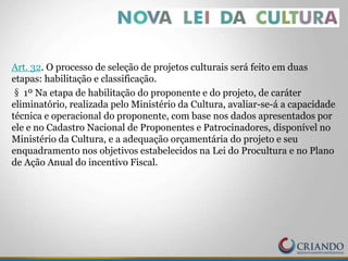 Art. 32. O processo de seleção de projetos culturais será feito em duas
etapas: habilitação e classificação.
§ 1º Na etapa de habilitação do proponente e do projeto, de caráter
eliminatório, realizada pelo Ministério da Cultura, avaliar-se-á a capacidade
técnica e operacional do proponente, com base nos dados apresentados por
ele e no Cadastro Nacional de Proponentes e Patrocinadores, disponível no
Ministério da Cultura, e a adequação orçamentária do projeto e seu
enquadramento nos objetivos estabelecidos na Lei do Procultura e no Plano
de Ação Anual do incentivo Fiscal.
 