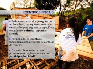 Estímulos concedidos pelo governo,
na área fiscal, para que recursos sejam
canalizados para segmentos específicos
(econômico, cultural, esportivo,
social)
Por um lado, os incentivos
funcionam como estratégia de captação
de recursos
Por outro lado, os incentivos
promovem a criação de uma cultura de
participação cidadã
INCENTIVOS FISCAIS
 
