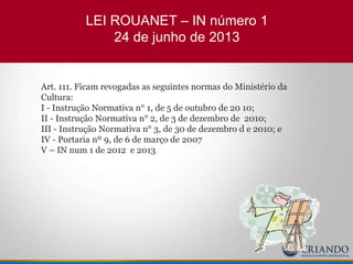LEI ROUANET – IN número 1
24 de junho de 2013
Art. 111. Ficam revogadas as seguintes normas do Ministério da
Cultura:
I - Instrução Normativa n° 1, de 5 de outubro de 20 10;
II - Instrução Normativa n° 2, de 3 de dezembro de 2010;
III - Instrução Normativa n° 3, de 30 de dezembro d e 2010; e
IV - Portaria nº 9, de 6 de março de 2007
V – IN num 1 de 2012 e 2013
 