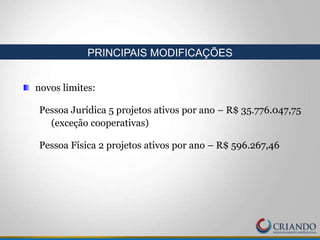 novos limites:
Pessoa Jurídica 5 projetos ativos por ano – R$ 35.776.047,75
(exceção cooperativas)
Pessoa Física 2 projetos ativos por ano – R$ 596.267,46
PRINCIPAIS MODIFICAÇÕES
 