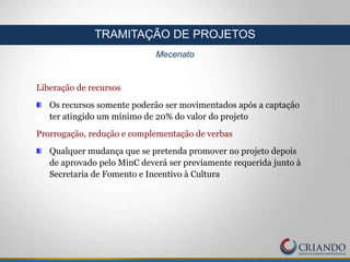Liberação de recursos
Os recursos somente poderão ser movimentados após a captação
ter atingido um mínimo de 20% do valor do projeto
Prorrogação, redução e complementação de verbas
Qualquer mudança que se pretenda promover no projeto depois
de aprovado pelo MinC deverá ser previamente requerida junto à
Secretaria de Fomento e Incentivo à Cultura
TRAMITAÇÃO DE PROJETOS
Mecenato
 