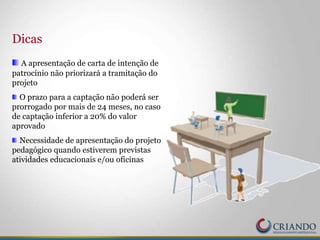 Dicas
A apresentação de carta de intenção de
patrocínio não priorizará a tramitação do
projeto
O prazo para a captação não poderá ser
prorrogado por mais de 24 meses, no caso
de captação inferior a 20% do valor
aprovado
Necessidade de apresentação do projeto
pedagógico quando estiverem previstas
atividades educacionais e/ou oficinas
 
