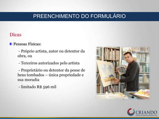 Dicas
Pessoas Físicas:
- Próprio artista, autor ou detentor da
obra, ou
- Terceiros autorizados pelo artista
- Proprietário ou detentor da posse de
bens tombados – única propriedade e
sua moradia
- limitado R$ 596 mil
PREENCHIMENTO DO FORMULÁRIO
 