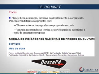 Dicas
Planeje bem a execução, inclusive no detalhamento do orçamento.
Podem ser indeferidos os projetos que:
─ Tiverem valores inadequados aos preços de mercado
─ Tenham recomendação técnica de cortes iguais ou superiores a
50% do orçamento proposto
LEI ROUANET
 