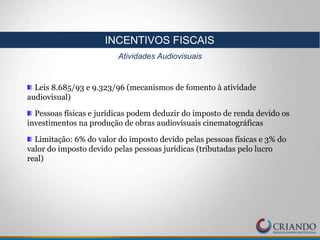 Leis 8.685/93 e 9.323/96 (mecanismos de fomento à atividade
audiovisual)
Pessoas físicas e jurídicas podem deduzir do imposto de renda devido os
investimentos na produção de obras audiovisuais cinematográficas
Limitação: 6% do valor do imposto devido pelas pessoas físicas e 3% do
valor do imposto devido pelas pessoas jurídicas (tributadas pelo lucro
real)
INCENTIVOS FISCAIS
Atividades Audiovisuais
 