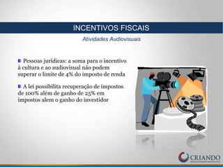 Pessoas jurídicas: a soma para o incentivo
à cultura e ao audiovisual não podem
superar o limite de 4% do imposto de renda
A lei possibilita recuperação de impostos
de 100% além de ganho de 25% em
impostos alem o ganho do investidor
INCENTIVOS FISCAIS
Atividades Audiovisuais
 