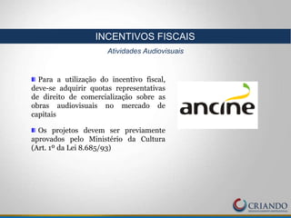 Para a utilização do incentivo fiscal,
deve-se adquirir quotas representativas
de direito de comercialização sobre as
obras audiovisuais no mercado de
capitais
Os projetos devem ser previamente
aprovados pelo Ministério da Cultura
(Art. 1º da Lei 8.685/93)
INCENTIVOS FISCAIS
Atividades Audiovisuais
 